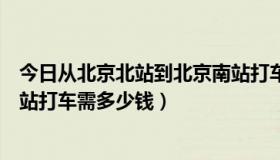 今日从北京北站到北京南站打车多少钱（从北京站到北京南站打车需多少钱）