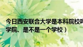 今日西安联合大学是本科院校吗（西安联合大学和西安联合学院、是不是一个学校）