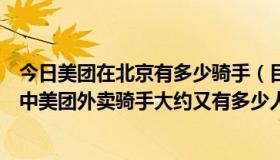 今日美团在北京有多少骑手（目前北京市有多少外卖骑手其中美团外卖骑手大约又有多少人）