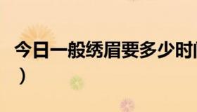 今日一般绣眉要多少时间（一般绣眉要多少钱）