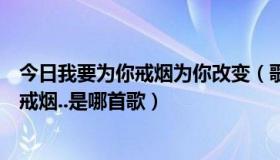 今日我要为你戒烟为你改变（歌词：我可以为你改变，为你戒烟..是哪首歌）