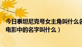 今日泰坦尼克号女主角叫什么名字（泰坦尼克号男女主角在电影中的名字叫什么）