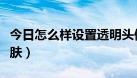 今日怎么样设置透明头像（怎么样设置透明皮肤）