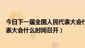 今日下一届全国人民代表大会什么时候（下一届全国人民代表大会什么时间召开）