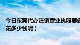 今日东莞代办注销营业执照要多少钱（东莞代办营业执照要花多少钱呢）