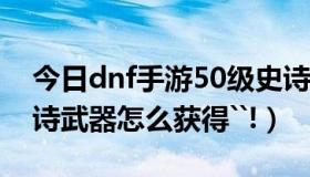 今日dnf手游50级史诗武器（DNF50级的史诗武器怎么获得``!）