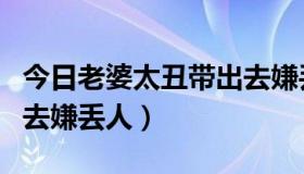 今日老婆太丑带出去嫌丢人（老婆太丑，带出去嫌丢人）