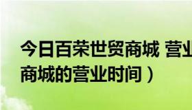 今日百荣世贸商城 营业时间（北京百荣世贸商城的营业时间）