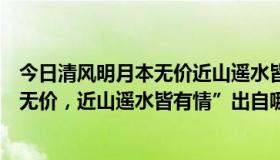 今日清风明月本无价近山遥水皆有情的意思（“清风明月本无价，近山遥水皆有情”出自哪首诗）