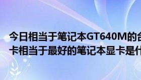 今日相当于笔记本GT640M的台式机显卡多少钱？台式机显卡相当于最好的笔记本显卡是什么？