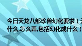 今日天龙八部珍兽幻化要求（天龙八部珍兽幻化,详细点,用什么,怎么弄,包括幻化成什么）