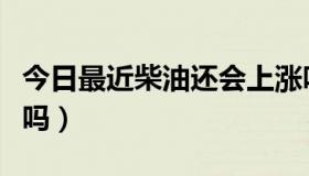 今日最近柴油还会上涨吗（最近柴油还会涨价吗）