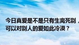 今日真爱是不是只有生离死别，才能说明为什么一个人总是可以对别人的爱如此冷漠？