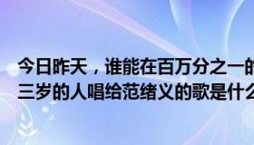 今日昨天，谁能在百万分之一的女人中选择范旭艺？比他大三岁的人唱给范绪义的歌是什么？