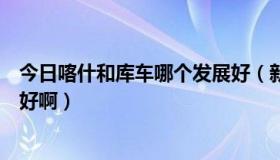 今日喀什和库车哪个发展好（新疆阿图什和库车哪个城市更好啊）