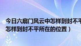 今日六扇门风云中怎样到封不平所在的位置（六扇门风云中怎样到封不平所在的位置）