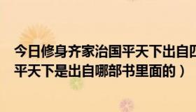 今日修身齐家治国平天下出自四书中哪一书（修身齐家治国平天下是出自哪部书里面的）