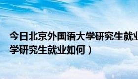 今日北京外国语大学研究生就业前景怎么样（北京外国语大学研究生就业如何）