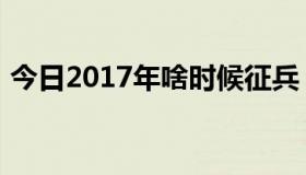 今日2017年啥时候征兵（2013啥时候征兵）