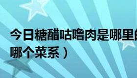 今日糖醋咕噜肉是哪里的菜系（糖醋咕噜肉是哪个菜系）