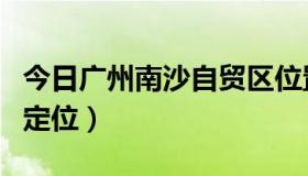 今日广州南沙自贸区位置（广州南沙自贸区的定位）