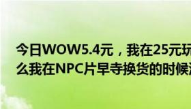 今日WOW5.4元，我在25元玩了影碎护腿，永春台。为什么我在NPC片早寺换货的时候没带货？谢谢你。