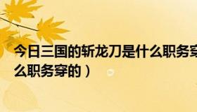 今日三国的斩龙刀是什么职务穿的衣服（三国的斩龙刀是什么职务穿的）