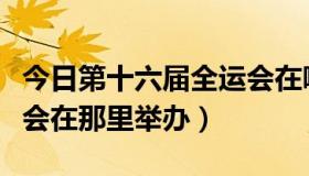 今日第十六届全运会在哪里举办（第六届全运会在那里举办）