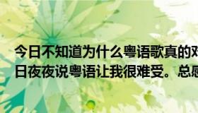 今日不知道为什么粤语歌真的对我很好听，但是听武汉的日日夜夜说粤语让我很难受。总感觉东南亚土著说猴话！