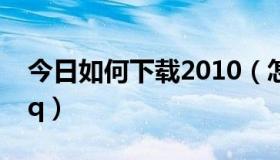 今日如何下载2010（怎样下载2011版手机qq）