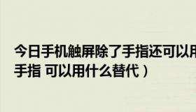 今日手机触屏除了手指还可以用什么代替（手机触摸屏除了手指 可以用什么替代）