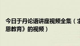 今日于丹论语讲座视频全集（求于丹黑龙江第七频道的《感恩教育》的视频）