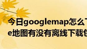 今日googlemap怎么下载离线地图（google地图有没有离线下载包）