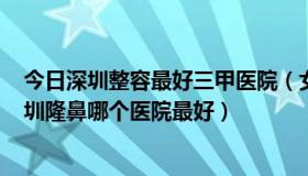 今日深圳整容最好三甲医院（女16岁 深圳幸福男科医院 深圳隆鼻哪个医院最好）