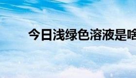 今日浅绿色溶液是啥（浅绿色溶液）