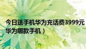 今日送手机华为充话费3999元（广州移动预存199元话费送华为哪款手机）