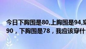 今日下胸围是80,上胸围是94,穿多大的文胸（我的上胸围是90，下胸围是78，我应该穿什么罩杯的文胸）