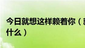 今日就想这样赖着你（就想赖着你经典台词是什么）