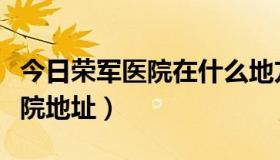 今日荣军医院在什么地方（北京荣军医院的医院地址）