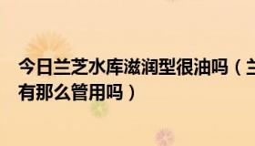 今日兰芝水库滋润型很油吗（兰芝水库系列怎么样补水真的有那么管用吗）