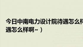 今日中南电力设计院待遇怎么样啊知乎（中南电力设计院待遇怎么样啊~）