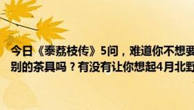 今日《泰荔枝传》5问，难道你不想要500元的茶圣第二茶吗？有7元级别的茶具吗？有没有让你想起4月北野茶会的保持器，1元，