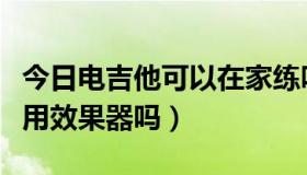 今日电吉他可以在家练吗（新手练电吉他需要用效果器吗）