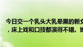 今日交一个乳头大乳晕黑的新女朋友。她说她之前演过两次，床上戏和口技都演得不错。她会生孩子吗？