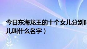 今日东海龙王的十个女儿分别叫什么名字（东海龙王的三女儿叫什么名字）