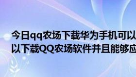 今日qq农场下载华为手机可以下载吗?（华为t2211手机可以下载QQ农场软件并且能够应用吗）