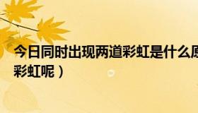 今日同时出现两道彩虹是什么原因（为什么会同时出现两道彩虹呢）