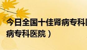 今日全国十佳肾病专科医院排名（全国十佳肾病专科医院）