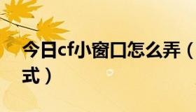 今日cf小窗口怎么弄（谁会下载CF小窗口模式）