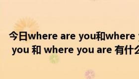 今日where are you和where you are的区别（where are you 和 where you are 有什么区别啊）